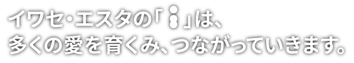 イワセ・エスタの「i」は、多くの愛を育くみ、つながっていきます。